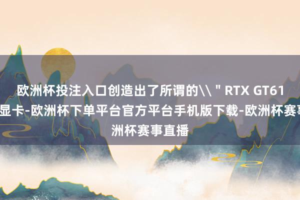 欧洲杯投注入口创造出了所谓的\"RTX GT610\"显卡-欧洲杯下单平台官方平台手机版下载-欧洲杯赛事直播