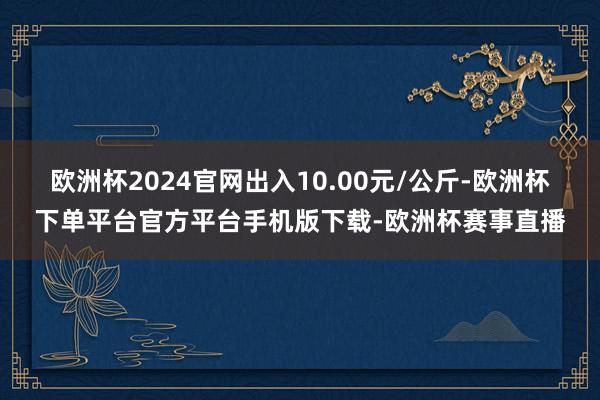 欧洲杯2024官网出入10.00元/公斤-欧洲杯下单平台官方平台手机版下载-欧洲杯赛事直播
