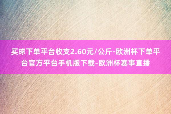 买球下单平台收支2.60元/公斤-欧洲杯下单平台官方平台手机版下载-欧洲杯赛事直播