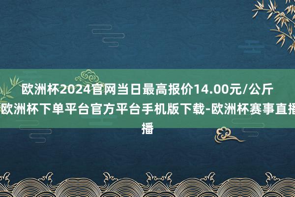 欧洲杯2024官网当日最高报价14.00元/公斤-欧洲杯下单平台官方平台手机版下载-欧洲杯赛事直播