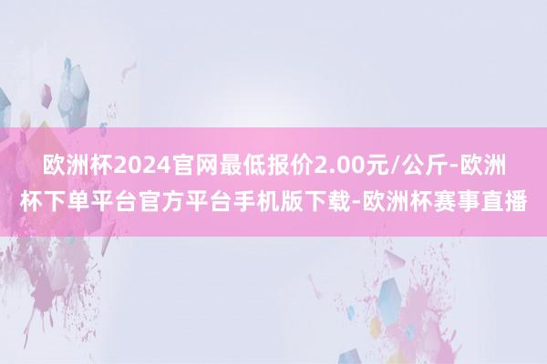 欧洲杯2024官网最低报价2.00元/公斤-欧洲杯下单平台官方平台手机版下载-欧洲杯赛事直播