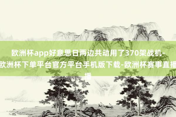 欧洲杯app好意思日两边共动用了370架战机-欧洲杯下单平台官方平台手机版下载-欧洲杯赛事直播