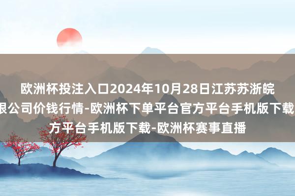欧洲杯投注入口2024年10月28日江苏苏浙皖界限阛阓发展有限公司价钱行情-欧洲杯下单平台官方平台手机版下载-欧洲杯赛事直播