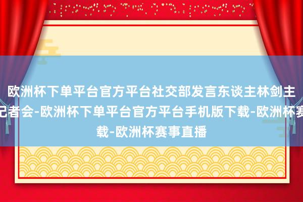 欧洲杯下单平台官方平台社交部发言东谈主林剑主执例行记者会-欧洲杯下单平台官方平台手机版下载-欧洲杯赛事直播