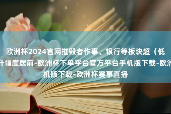 欧洲杯2024官网摧毁者作事、银行等板块超（低）配比例晋升幅度居前-欧洲杯下单平台官方平台手机版下载-欧洲杯赛事直播