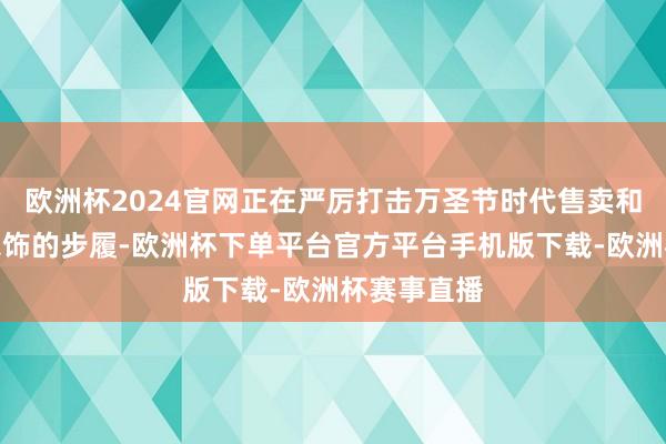 欧洲杯2024官网正在严厉打击万圣节时代售卖和一稔捕快衣饰的步履-欧洲杯下单平台官方平台手机版下载-欧洲杯赛事直播