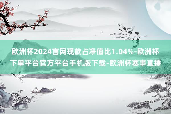 欧洲杯2024官网现款占净值比1.04%-欧洲杯下单平台官方平台手机版下载-欧洲杯赛事直播