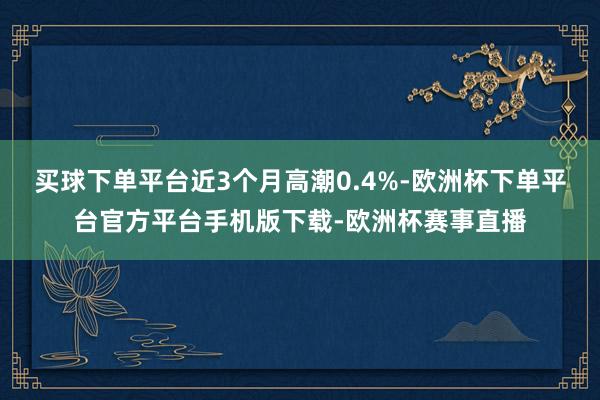买球下单平台近3个月高潮0.4%-欧洲杯下单平台官方平台手机版下载-欧洲杯赛事直播