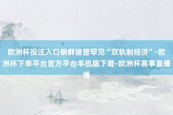 欧洲杯投注入口朝鲜接管罕见“双轨制经济”-欧洲杯下单平台官方平台手机版下载-欧洲杯赛事直播