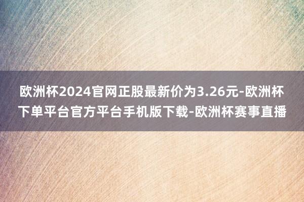 欧洲杯2024官网正股最新价为3.26元-欧洲杯下单平台官方平台手机版下载-欧洲杯赛事直播