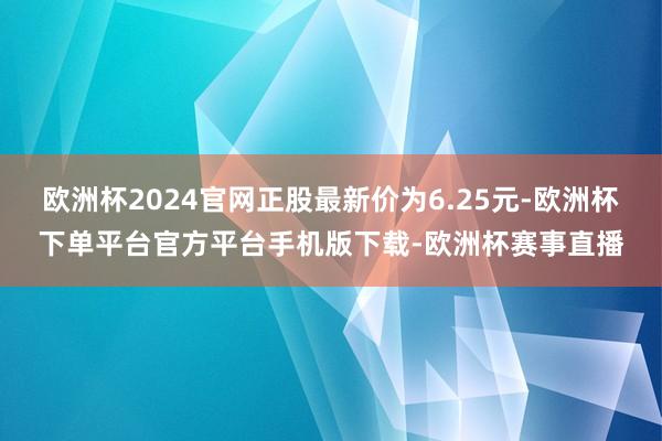 欧洲杯2024官网正股最新价为6.25元-欧洲杯下单平台官方平台手机版下载-欧洲杯赛事直播