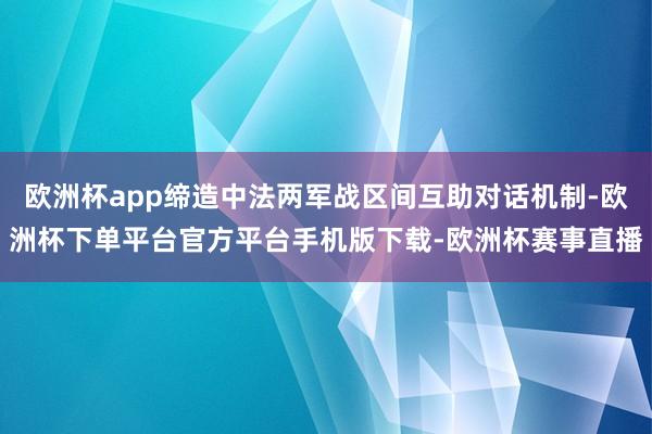 欧洲杯app缔造中法两军战区间互助对话机制-欧洲杯下单平台官方平台手机版下载-欧洲杯赛事直播