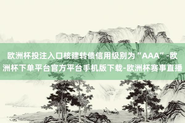 欧洲杯投注入口核建转债信用级别为“AAA”-欧洲杯下单平台官方平台手机版下载-欧洲杯赛事直播