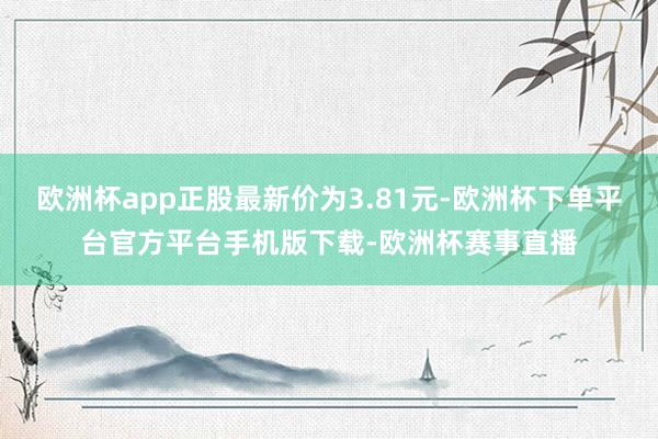 欧洲杯app正股最新价为3.81元-欧洲杯下单平台官方平台手机版下载-欧洲杯赛事直播