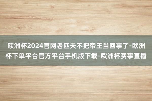 欧洲杯2024官网老匹夫不把帝王当回事了-欧洲杯下单平台官方平台手机版下载-欧洲杯赛事直播