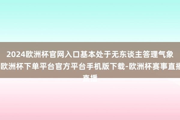2024欧洲杯官网入口基本处于无东谈主答理气象-欧洲杯下单平台官方平台手机版下载-欧洲杯赛事直播