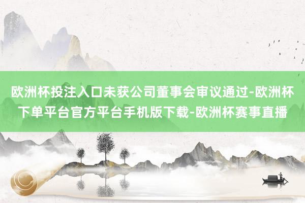 欧洲杯投注入口未获公司董事会审议通过-欧洲杯下单平台官方平台手机版下载-欧洲杯赛事直播