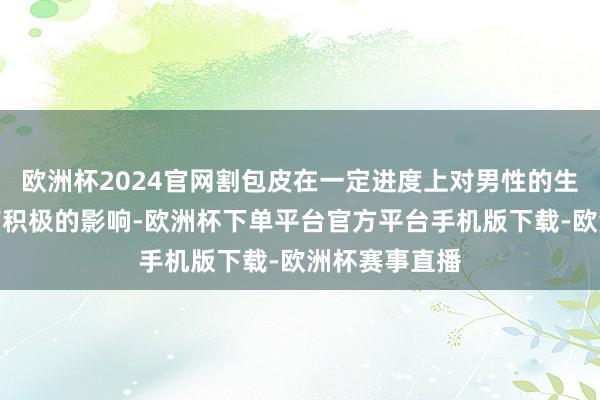 欧洲杯2024官网割包皮在一定进度上对男性的生殖器官发育有积极的影响-欧洲杯下单平台官方平台手机版下载-欧洲杯赛事直播