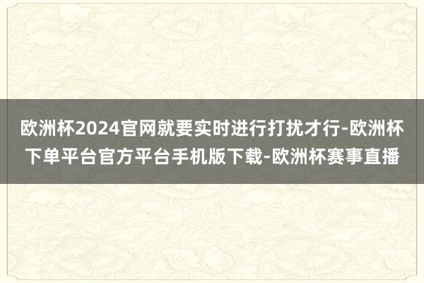 欧洲杯2024官网就要实时进行打扰才行-欧洲杯下单平台官方平台手机版下载-欧洲杯赛事直播