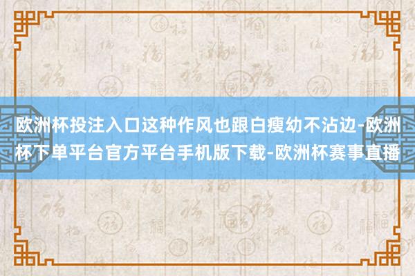 欧洲杯投注入口这种作风也跟白瘦幼不沾边-欧洲杯下单平台官方平台手机版下载-欧洲杯赛事直播
