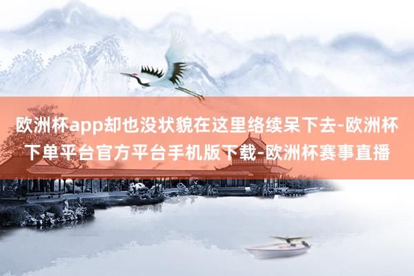 欧洲杯app却也没状貌在这里络续呆下去-欧洲杯下单平台官方平台手机版下载-欧洲杯赛事直播