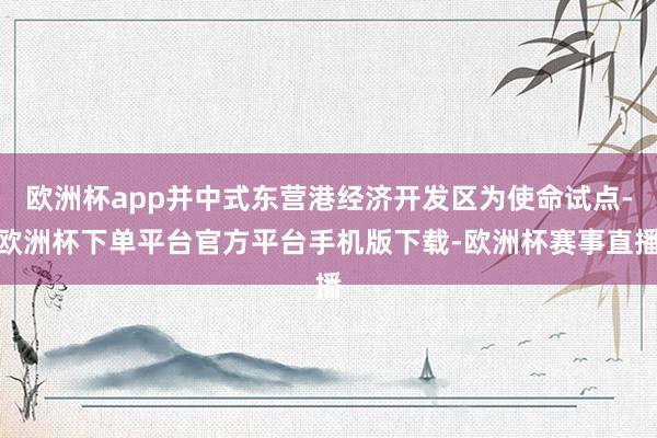 欧洲杯app并中式东营港经济开发区为使命试点-欧洲杯下单平台官方平台手机版下载-欧洲杯赛事直播