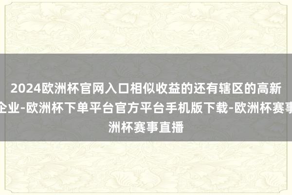 2024欧洲杯官网入口相似收益的还有辖区的高新技能企业-欧洲杯下单平台官方平台手机版下载-欧洲杯赛事直播