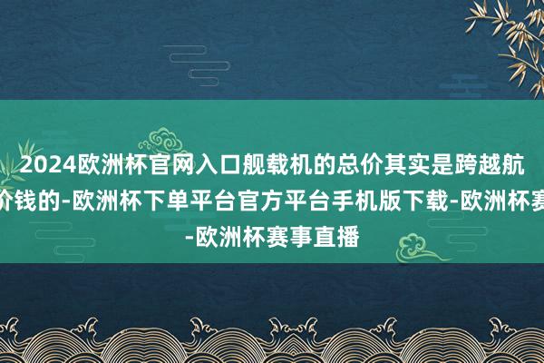 2024欧洲杯官网入口舰载机的总价其实是跨越航母自己价钱的-欧洲杯下单平台官方平台手机版下载-欧洲杯赛事直播