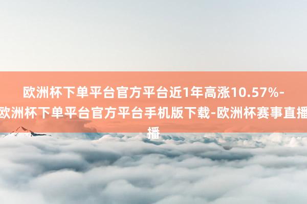 欧洲杯下单平台官方平台近1年高涨10.57%-欧洲杯下单平台官方平台手机版下载-欧洲杯赛事直播