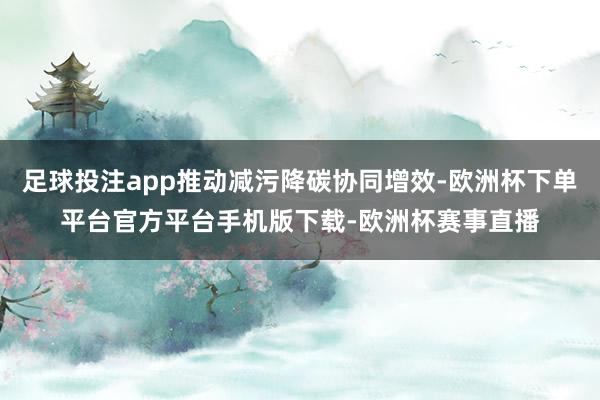 足球投注app推动减污降碳协同增效-欧洲杯下单平台官方平台手机版下载-欧洲杯赛事直播