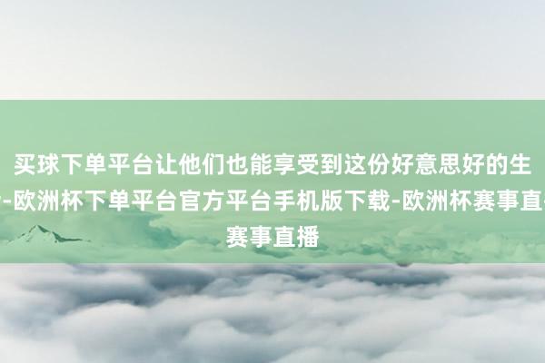 买球下单平台让他们也能享受到这份好意思好的生活-欧洲杯下单平台官方平台手机版下载-欧洲杯赛事直播