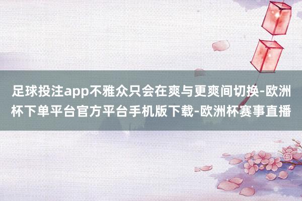 足球投注app不雅众只会在爽与更爽间切换-欧洲杯下单平台官方平台手机版下载-欧洲杯赛事直播