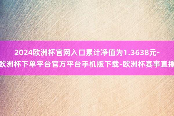 2024欧洲杯官网入口累计净值为1.3638元-欧洲杯下单平台官方平台手机版下载-欧洲杯赛事直播