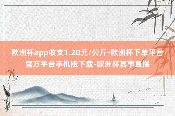 欧洲杯app收支1.20元/公斤-欧洲杯下单平台官方平台手机版下载-欧洲杯赛事直播