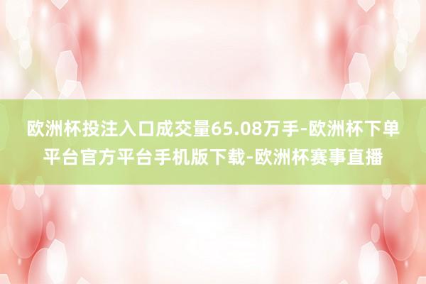 欧洲杯投注入口成交量65.08万手-欧洲杯下单平台官方平台手机版下载-欧洲杯赛事直播