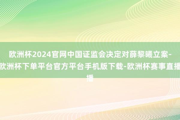 欧洲杯2024官网中国证监会决定对薛黎曦立案-欧洲杯下单平台官方平台手机版下载-欧洲杯赛事直播