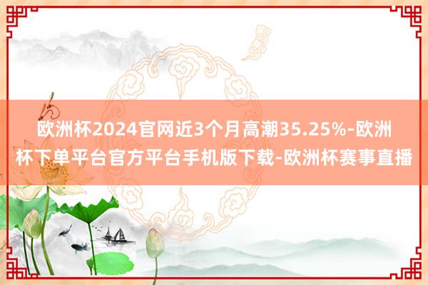 欧洲杯2024官网近3个月高潮35.25%-欧洲杯下单平台官方平台手机版下载-欧洲杯赛事直播