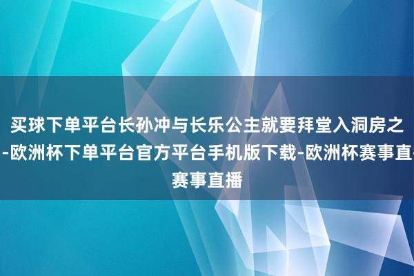 买球下单平台长孙冲与长乐公主就要拜堂入洞房之中-欧洲杯下单平台官方平台手机版下载-欧洲杯赛事直播