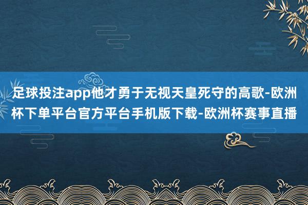 足球投注app他才勇于无视天皇死守的高歌-欧洲杯下单平台官方平台手机版下载-欧洲杯赛事直播