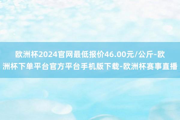 欧洲杯2024官网最低报价46.00元/公斤-欧洲杯下单平台官方平台手机版下载-欧洲杯赛事直播
