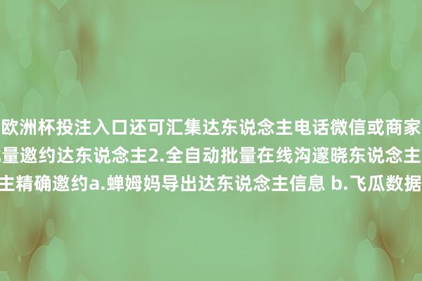欧洲杯投注入口还可汇集达东说念主电话微信或商家电话微信！1.全自动批量邀约达东说念主2.全自动批量在线沟邃晓东说念主3.可导入达东说念主精确邀约a.蝉姆妈导出达东说念主信息 b.飞瓜数据导出达东说念主信息 c.手动收罗录入达东说念主信息4.可批量导出达东说念主信息囿：汇集、上货、动X评价、P单、K服、蓷广、Z播、邀约 发布于：重庆市-欧洲杯下单平台官方平台手机版下载-欧洲杯赛事直播