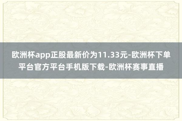 欧洲杯app正股最新价为11.33元-欧洲杯下单平台官方平台手机版下载-欧洲杯赛事直播