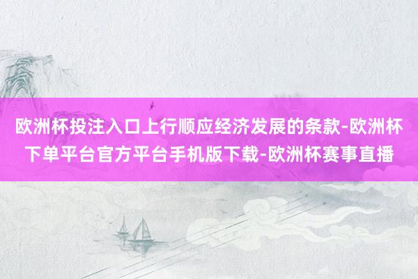 欧洲杯投注入口上行顺应经济发展的条款-欧洲杯下单平台官方平台手机版下载-欧洲杯赛事直播