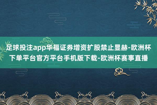 足球投注app华福证券增资扩股禁止显赫-欧洲杯下单平台官方平台手机版下载-欧洲杯赛事直播