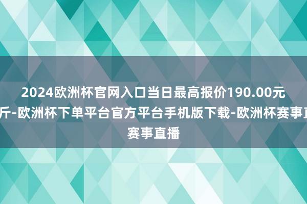 2024欧洲杯官网入口当日最高报价190.00元/公斤-欧洲杯下单平台官方平台手机版下载-欧洲杯赛事直播