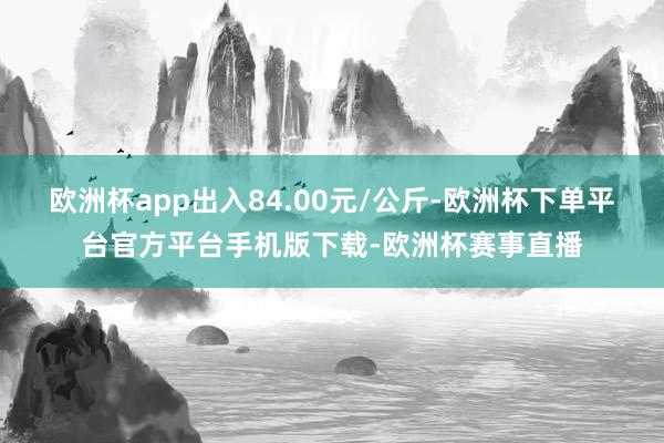 欧洲杯app出入84.00元/公斤-欧洲杯下单平台官方平台手机版下载-欧洲杯赛事直播