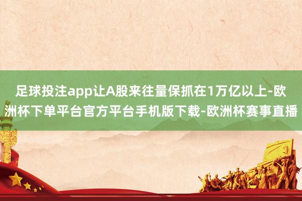 足球投注app让A股来往量保抓在1万亿以上-欧洲杯下单平台官方平台手机版下载-欧洲杯赛事直播