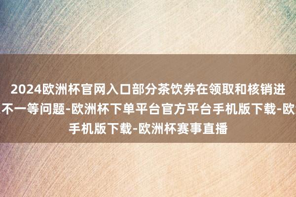 2024欧洲杯官网入口部分茶饮券在领取和核销进程中出现信息不一等问题-欧洲杯下单平台官方平台手机版下载-欧洲杯赛事直播