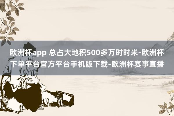 欧洲杯app 总占大地积500多万时时米-欧洲杯下单平台官方平台手机版下载-欧洲杯赛事直播
