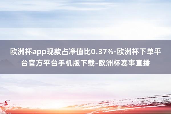 欧洲杯app现款占净值比0.37%-欧洲杯下单平台官方平台手机版下载-欧洲杯赛事直播